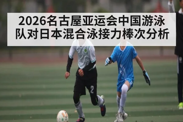 2026名古屋亚运会中国游泳队对日本混合泳接力棒次分析