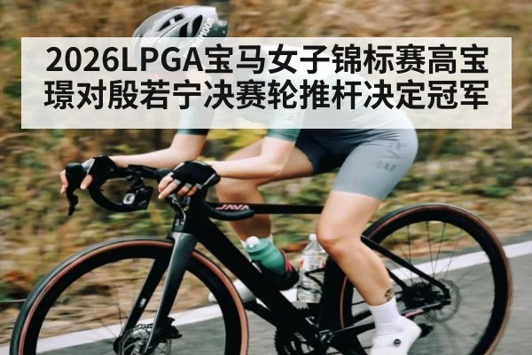 2026LPGA宝马女子锦标赛高宝璟对殷若宁决赛轮推杆决定冠军