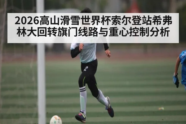 2026高山滑雪世界杯索尔登站希弗林大回转旗门线路与重心控制分析